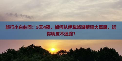 旅行小白必问：5天4夜，如何从伊犁畅游新疆大草原，玩得嗨皮不迷路？