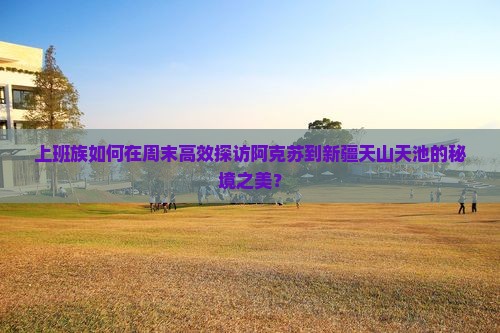 上班族如何在周末高效探访阿克苏到新疆天山天池的秘境之美？
