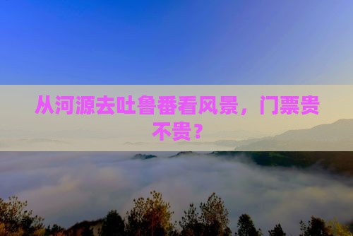 从河源去吐鲁番看风景，门票贵不贵？