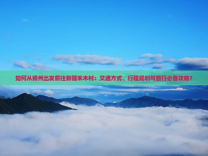 如何从扬州出发前往新疆禾木村：交通方式、行程规划与旅行必备攻略？