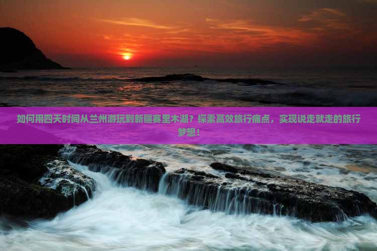 如何用四天时间从兰州游玩到新疆赛里木湖？探索高效旅行痛点，实现说走就走的旅行梦想！