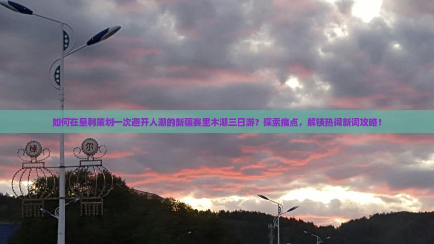 如何在垦利策划一次避开人潮的新疆赛里木湖三日游？探索痛点，解锁热词新词攻略！