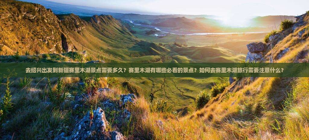 去绍兴出发到新疆赛里木湖景点需要多久？赛里木湖有哪些必看的景点？如何去赛里木湖旅行需要注意什么？