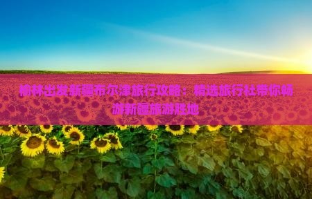 榆林出发新疆布尔津旅行攻略：精选旅行社带你畅游新疆旅游胜地