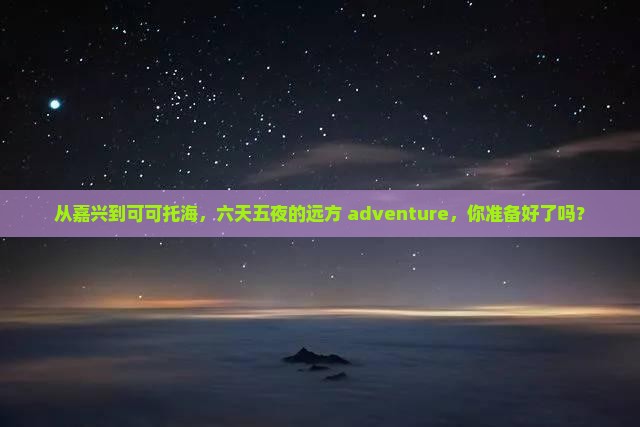 从嘉兴到可可托海，六天五夜的远方 adventure，你准备好了吗？