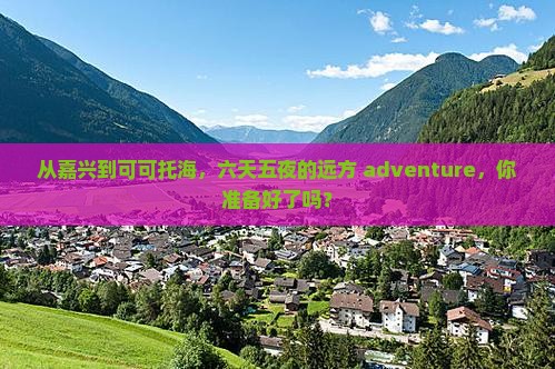 从嘉兴到可可托海，六天五夜的远方 adventure，你准备好了吗？