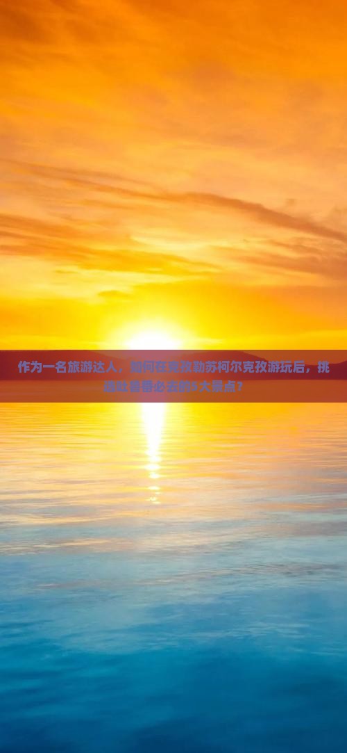 作为一名旅游达人，如何在克孜勒苏柯尔克孜游玩后，挑选吐鲁番必去的5大景点？