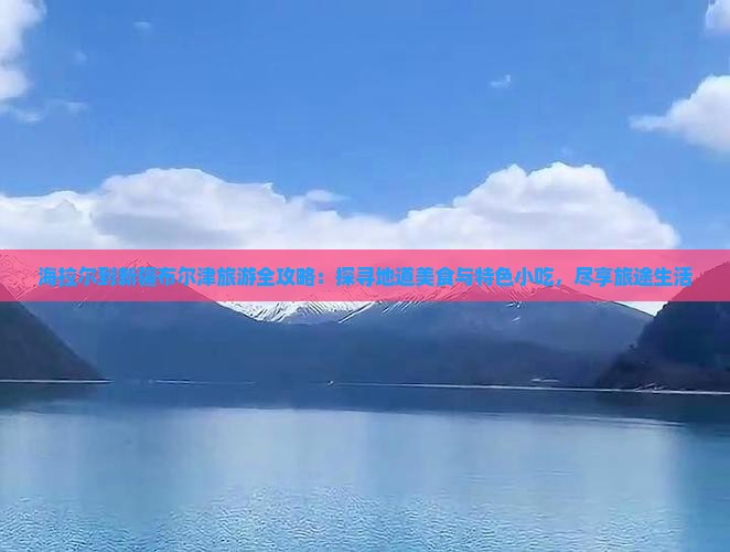 海拉尔到新疆布尔津旅游全攻略：探寻地道美食与特色小吃，尽享旅途生活
