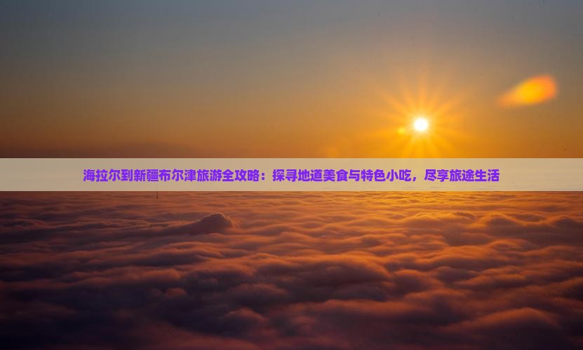 海拉尔到新疆布尔津旅游全攻略：探寻地道美食与特色小吃，尽享旅途生活