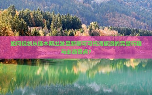 如何规划从佳木斯出发至新疆可可托海旅游的完整行程与必游景点？