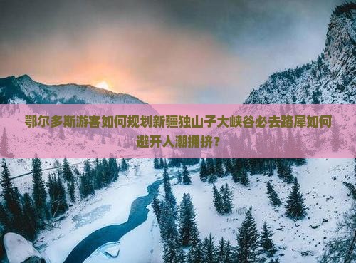 鄂尔多斯游客如何规划新疆独山子大峡谷必去路犀如何避开人潮拥挤？