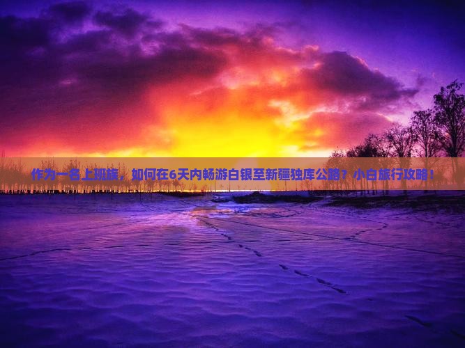 作为一名上班族，如何在6天内畅游白银至新疆独库公路？小白旅行攻略！