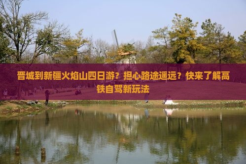 晋城到新疆火焰山四日游？担心路途遥远？快来了解高铁自驾新玩法