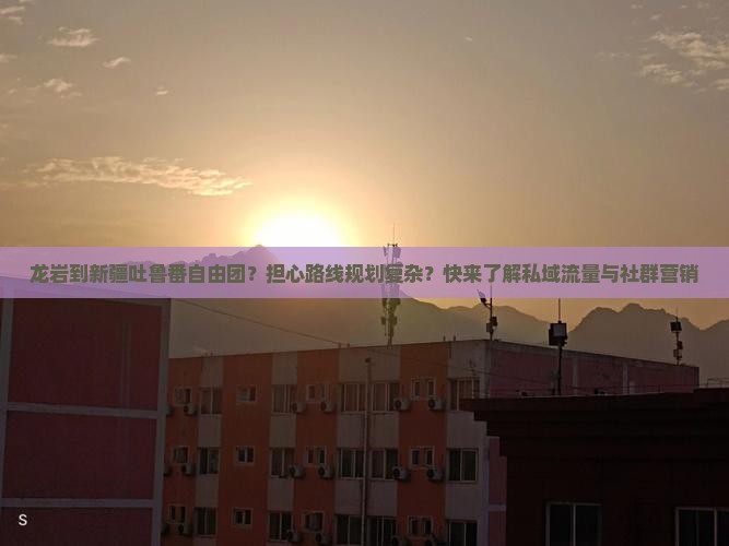 龙岩到新疆吐鲁番自由团？担心路线规划复杂？快来了解私域流量与社群营销