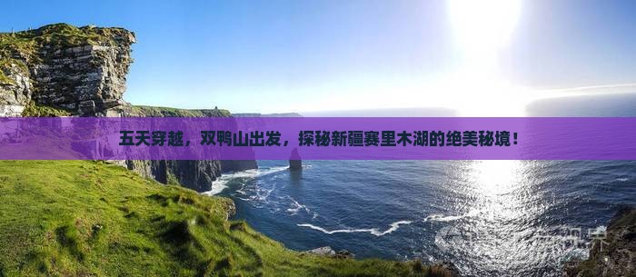 五天穿越，双鸭山出发，探秘新疆赛里木湖的绝美秘境！