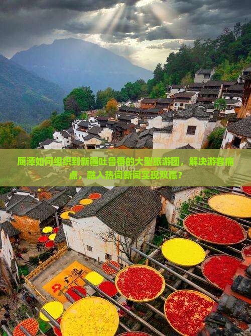 鹰潭如何组织到新疆吐鲁番的大型旅游团，解决游客痛点，融入热词新词实现双赢？