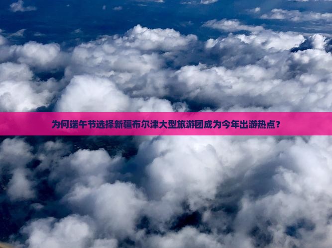 为何端午节选择新疆布尔津大型旅游团成为今年出游热点？