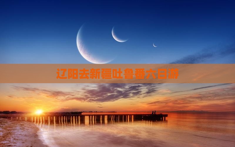 辽阳去新疆吐鲁番六日游