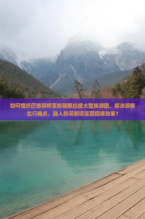 如何组织巴音郭楞至新疆那拉提大型旅游团，解决游客出行痛点，融入热词新词实现招徕效果？