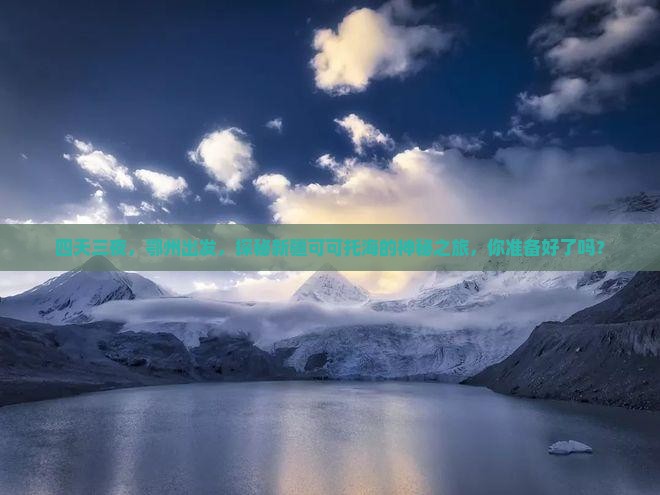 四天三夜，鄂州出发，探秘新疆可可托海的神秘之旅，你准备好了吗？