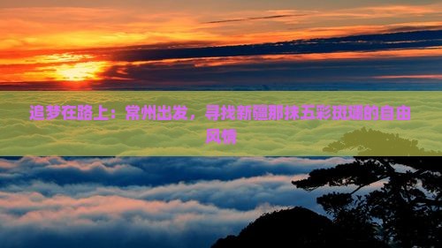 追梦在路上：常州出发，寻找新疆那抹五彩斑斓的自由风情
