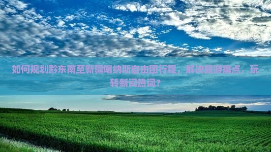 如何规划黔东南至新疆喀纳斯自由团行程，解决旅游痛点，玩转新词热词？