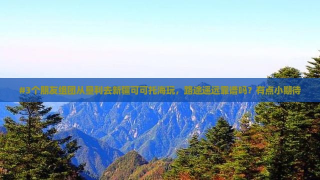 #3个朋友组团从垦利去新疆可可托海玩，路途遥远靠谱吗？有点小期待