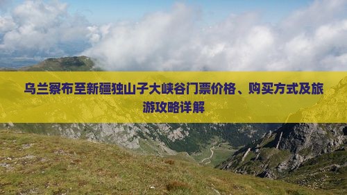 乌兰察布至新疆独山子大峡谷门票价格、购买方式及旅游攻略详解