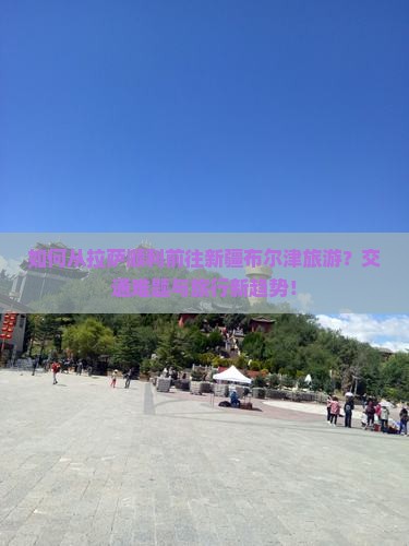 如何从拉萨顺利前往新疆布尔津旅游？交通难题与旅行新趋势！