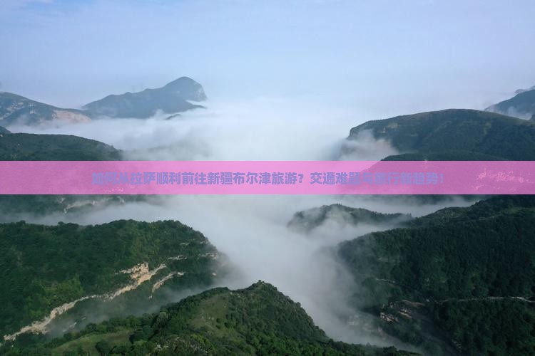 如何从拉萨顺利前往新疆布尔津旅游？交通难题与旅行新趋势！