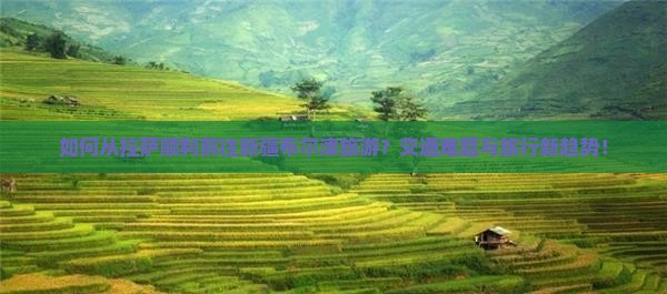 如何从拉萨顺利前往新疆布尔津旅游？交通难题与旅行新趋势！