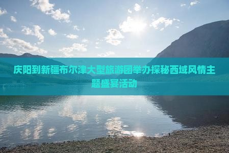 庆阳到新疆布尔津大型旅游团举办探秘西域风情主题盛宴活动
