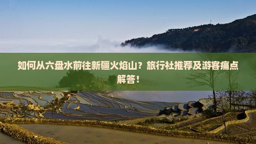 如何从六盘水前往新疆火焰山？旅行社推荐及游客痛点解答！