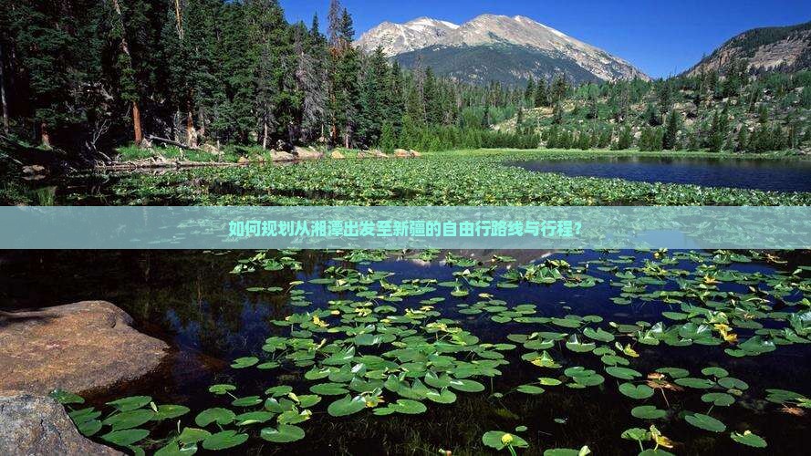 如何规划从湘潭出发至新疆的自由行路线与行程？