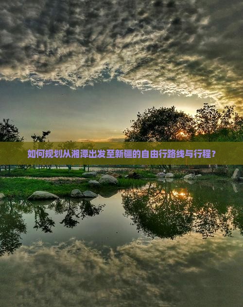 如何规划从湘潭出发至新疆的自由行路线与行程？