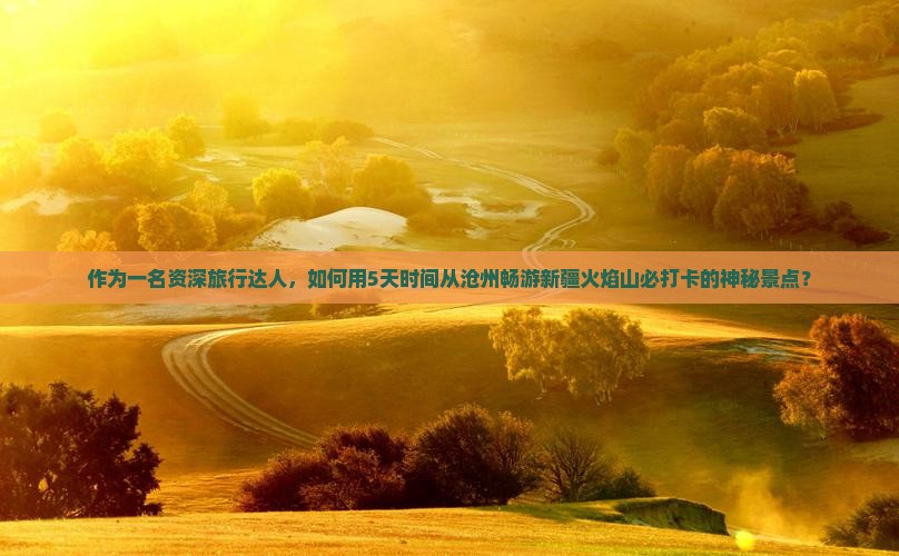 作为一名资深旅行达人，如何用5天时间从沧州畅游新疆火焰山必打卡的神秘景点？