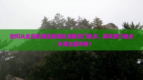 如何从北京畅游至新疆吐鲁番热门景点，解决旅行痛点，享受丝路风情？