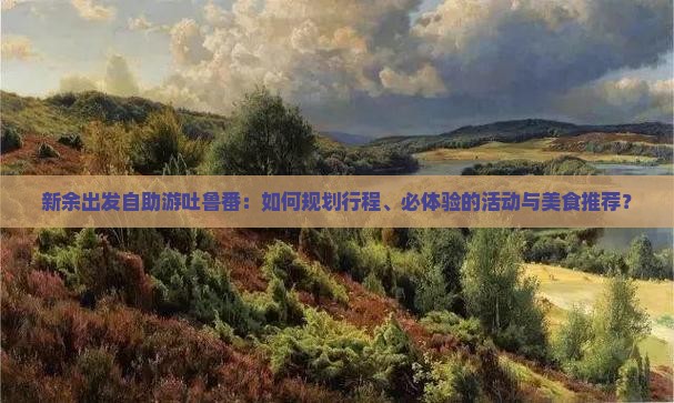 新余出发自助游吐鲁番：如何规划行程、必体验的活动与美食推荐？
