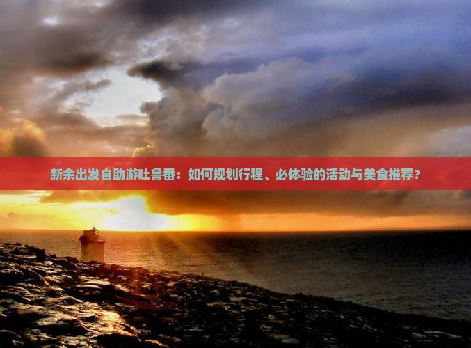 新余出发自助游吐鲁番：如何规划行程、必体验的活动与美食推荐？