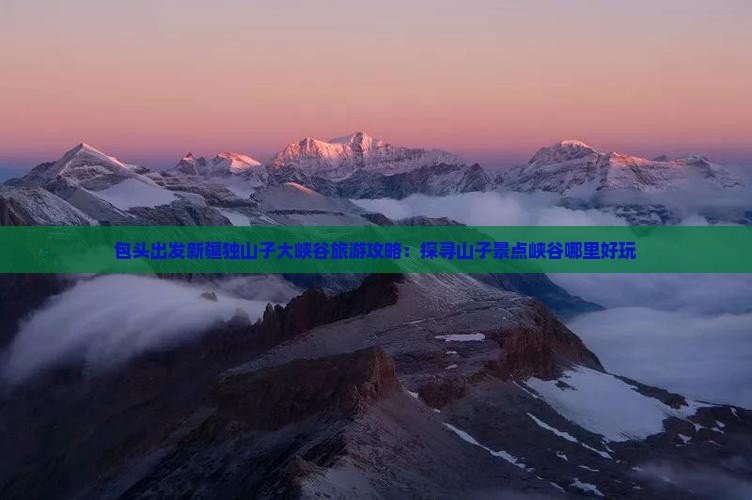 包头出发新疆独山子大峡谷旅游攻略：探寻山子景点峡谷哪里好玩