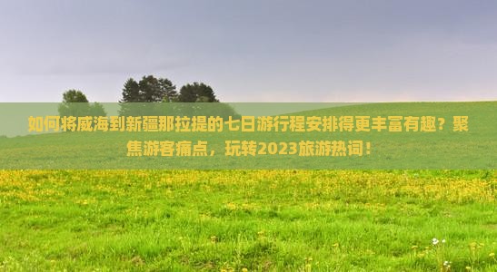 如何将威海到新疆那拉提的七日游行程安排得更丰富有趣？聚焦游客痛点，玩转2023旅游热词！