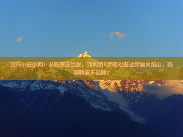旅行小白必问：从石家庄出发，如何用5步轻松抵达新疆火焰山，玩得嗨皮不迷路？