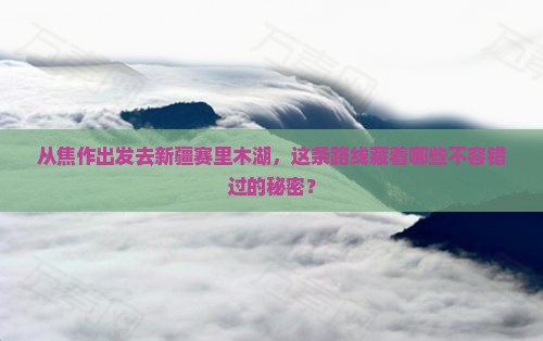 从焦作出发去新疆赛里木湖，这条路线藏着哪些不容错过的秘密？