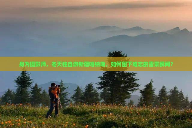 身为摄影师，冬天独自游新疆喀纳斯，如何留下难忘的雪景瞬间？