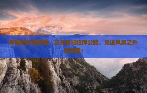 探秘新余至新疆：三天自驾独库公路，见证风景之外的奇遇！
