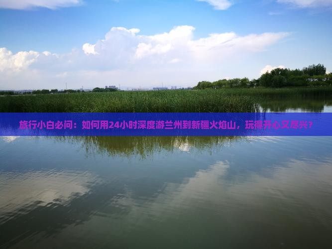 旅行小白必问：如何用24小时深度游兰州到新疆火焰山，玩得开心又尽兴？