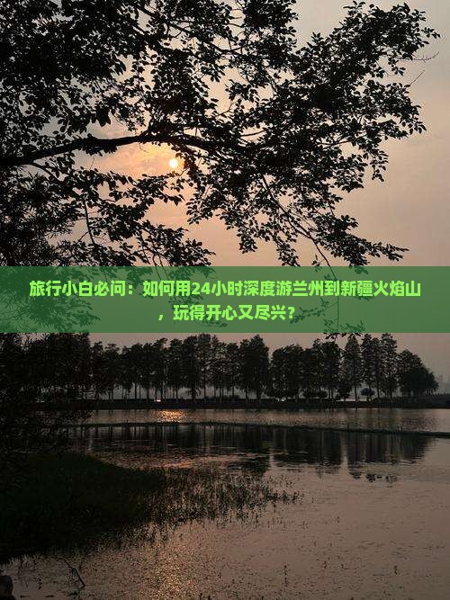 旅行小白必问：如何用24小时深度游兰州到新疆火焰山，玩得开心又尽兴？