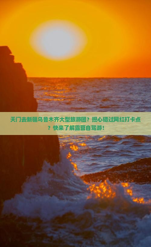 天门去新疆乌鲁木齐大型旅游团？担心错过网红打卡点？快来了解露营自驾游！