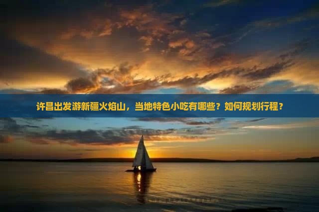 许昌出发游新疆火焰山，当地特色小吃有哪些？如何规划行程？