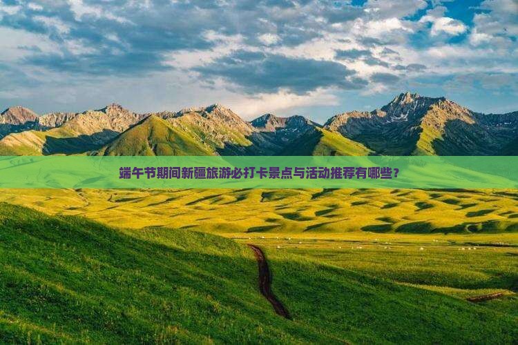端午节期间新疆旅游必打卡景点与活动推荐有哪些？